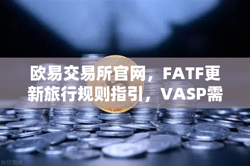 欧易交易所官网，FATF更新旅行规则指引，VASP需共享受益所有人信息