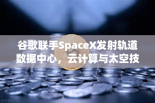 谷歌联手SpaceX发射轨道数据中心，云计算与太空技术的革命性融合