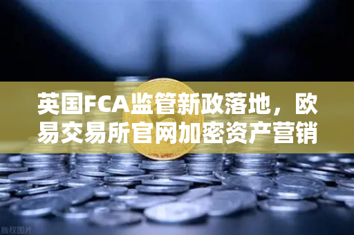英国FCA监管新政落地，欧易交易所官网加密资产营销合规指南
