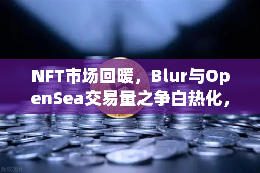 NFT市场回暖，Blur与OpenSea交易量之争白热化，欧易交易所官网深度解析