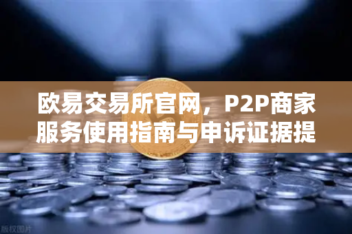欧易交易所官网，P2P商家服务使用指南与申诉证据提交全攻略