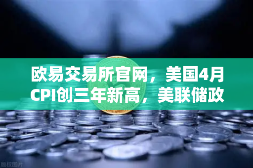 欧易交易所官网，美国4月CPI创三年新高，美联储政策转向在即？