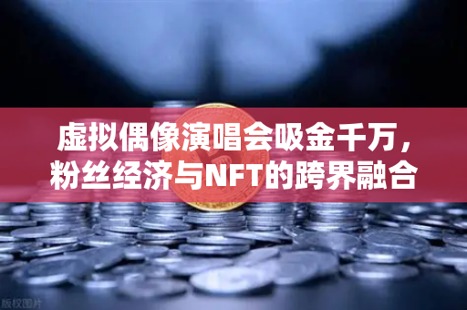 虚拟偶像演唱会吸金千万，粉丝经济与NFT的跨界融合新纪元