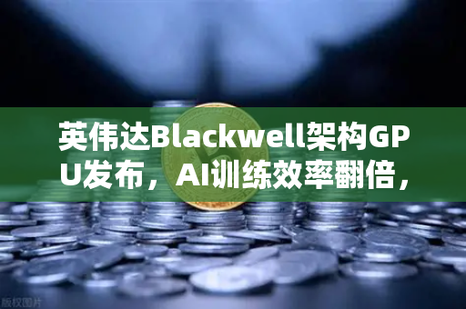英伟达Blackwell架构GPU发布，AI训练效率翻倍，重塑算力新格局