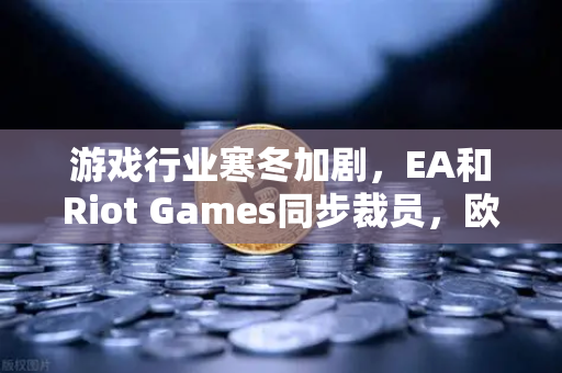 游戏行业寒冬加剧，EA和Riot Games同步裁员，欧易交易所官网解析行业变局