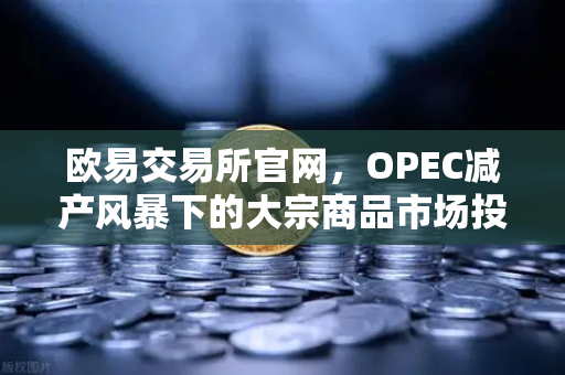 欧易交易所官网，OPEC减产风暴下的大宗商品市场投资策略解析