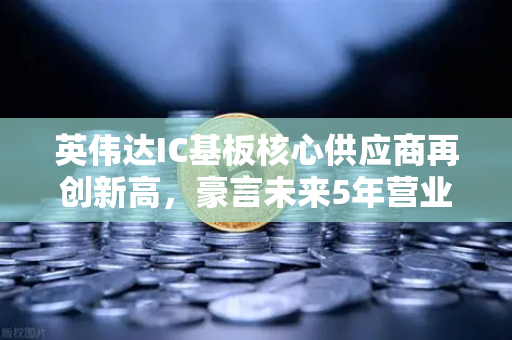 英伟达IC基板核心供应商再创新高，豪言未来5年营业利润翻5倍，产业链机遇与投资前景深度解析