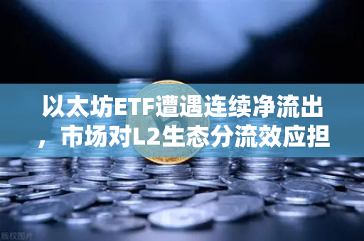以太坊ETF遭遇连续净流出，市场对L2生态分流效应担忧加剧