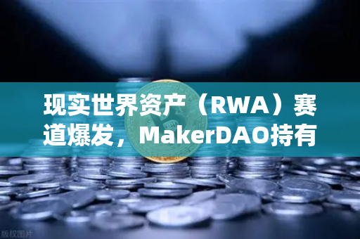 现实世界资产（RWA）赛道爆发，MakerDAO持有的美国国债规模扩大，DeFi与传统金融加速融合