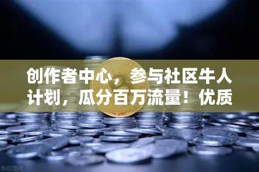 创作者中心，参与社区牛人计划，瓜分百万流量！优质内容变现指南