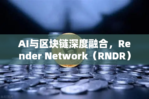 AI与区块链深度融合，Render Network（RNDR）领跑去中心化算力赛道