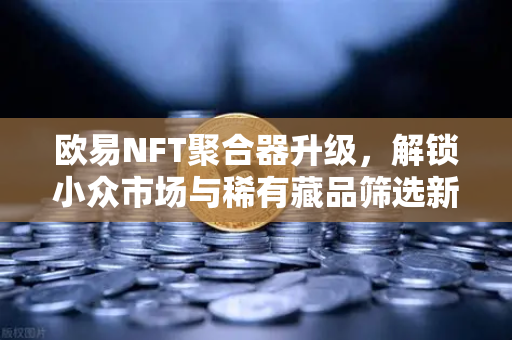 欧易NFT聚合器升级，解锁小众市场与稀有藏品筛选新维度