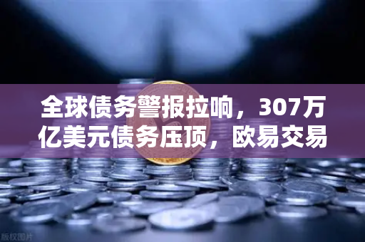 全球债务警报拉响，307万亿美元债务压顶，欧易交易所如何助力资产避险？