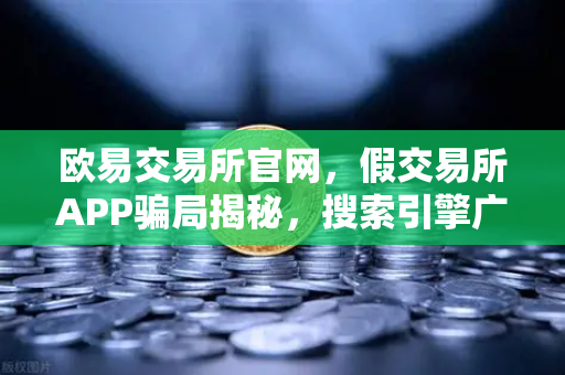 欧易交易所官网，假交易所APP骗局揭秘，搜索引擎广告竟是帮凶