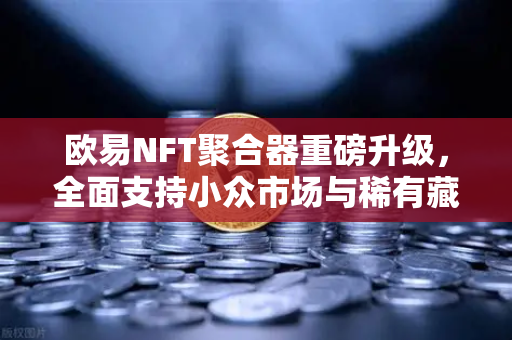 欧易NFT聚合器重磅升级，全面支持小众市场与稀有藏品筛选，开启数字资产新纪元