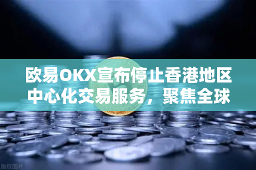欧易OKX宣布停止香港地区中心化交易服务，聚焦全球化合规布局