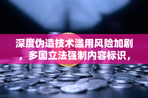 深度伪造技术滥用风险加剧，多国立法强制内容标识，欧易交易所官网聚焦数字安全新挑战