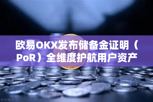 欧易OKX发布储备金证明（PoR）全维度护航用户资产透明与安全，树立行业新标杆