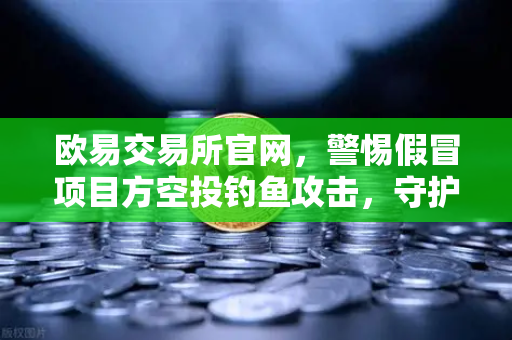 欧易交易所官网,警惕假冒项目方空投钓鱼攻击,守护数字资产安全-第1张图片-欧易交易所 欧易交易所官网,警惕假冒项目方空投钓鱼攻击,守护数字资产安全-第1张图片-欧易交易所