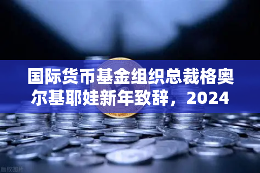国际货币基金组织总裁格奥尔基耶娃新年致辞，2024全球经济展望与欧易交易所的金融变革-第1张图片-欧易交易所