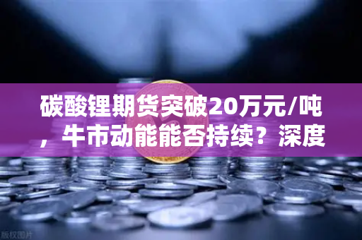 碳酸锂期货突破20万元/吨，牛市动能能否持续？深度解析与交易策略-第1张图片-欧易交易所