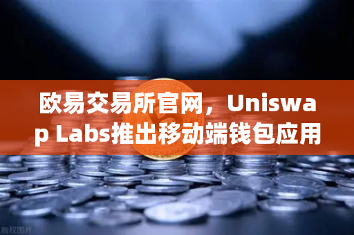 欧易交易所官网，Uniswap Labs推出移动端钱包应用，内置DApp浏览器引领DeFi新潮流-第1张图片-欧易交易所